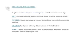 THE 4 PHASES OF INNOVATION:
The phases of an innovation, ie an innovation process, can be divided into four main steps:
IDEA:collection of innovation potentials, derivation of ideas, evaluation and release of ideas.
CONCEPT:Extensive analysis and derivation of concepts for the solution, implementation and
marketing.
SOLUTION:Development and testing of the solutions to the finished product.
MARKET:Arouse and fulfill a customer's needs by implementing in procurement, production
and logistics as well as marketing and sales.
 