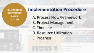 Implementation Procedure
A. Process Flow/Framework
B. Project Management
C. Timeline
D. Resource Utilization
E. Progress
EDUCATIONAL
INNOVATION
PAPER
OUTLINE
 