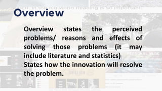 Overview
Overview states the perceived
problems/ reasons and effects of
solving those problems (it may
include literature and statistics)
States how the innovation will resolve
the problem.
 