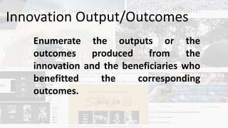 Enumerate the outputs or the
outcomes produced from the
innovation and the beneficiaries who
benefitted the corresponding
outcomes.
Innovation Output/Outcomes
 