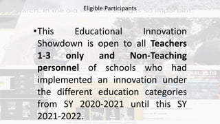 •This Educational Innovation
Showdown is open to all Teachers
1-3 only and Non-Teaching
personnel of schools who had
implemented an innovation under
the different education categories
from SY 2020-2021 until this SY
2021-2022.
Eligible Participants
 