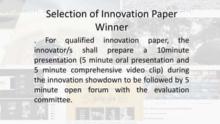 Selection of Innovation Paper
Winner
. For qualified innovation paper, the
innovator/s shall prepare a 10minute
presentation (5 minute oral presentation and
5 minute comprehensive video clip) during
the innovation showdown to be followed by 5
minute open forum with the evaluation
committee.
 