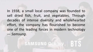 In 1938, a small local company was founded to
sell dried fish, fruit, and vegetables. Through
decades of intense diversity and wholehearted
effort, the company has flourished to become
one of the leading forces in modern technology
— Samsung.
 