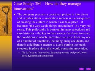 Case Study: 3M – How do they manage
innovation?
 The company presents a consistent picture in interviews
and in publications – innovation success is a consequence
of creating the culture in which it can take place – it
becomes ‘the way we do things around here’ in a very real
sense. This philosophy is born out in many anecdotes and
case histories – the key to their success has been to create
the conditions in which innovation can arise from any one
of a number of directions, including lucky accidents, and
there is a deliberate attempt to avoid putting too much
structure in place since this would constrain innovation.
– The 3M way to innovation: Balancing people and profit. New
York, Kodansha International.
 