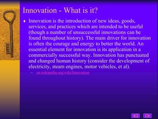 Innovation - What is it?
 Innovation is the introduction of new ideas, goods,
services, and practices which are intended to be useful
(though a number of unsuccessful innovations can be
found throughout history). The main driver for innovation
is often the courage and energy to better the world. An
essential element for innovation is its application in a
commercially successful way. Innovation has punctuated
and changed human history (consider the development of
electricity, steam engines, motor vehicles, et al).
– en.wikipedia.org/wiki/Innovation
 