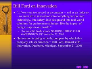 Bill Ford on Innovation
 “..if we want to succeed as a company – and as an industry
– we must drive innovation into everything we do: into
technology, into safety, into design and into real-world
solutions for environmental issues, like the impact of
energy usage on our world.”
– Chairman Bill Ford's speech, NATIONAL PRESS CLUB
WASHINGTON, DC November 22, 2005
 “Innovation is going to be the compass by which this
company sets its direction.” Bill Ford, Remarks On
Innovation, Dearborn, Michigan, September 21, 2005
 