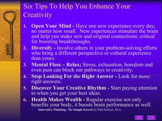 Six Tips To Help You Enhance Your
Creativity
1. Open Your Mind - Have one new experience every day;
no matter how small. New experiences stimulate the brain
and help you make new and original connections; critical
for boosting breakthroughs.
2. Diversify - Involve others in your problem-solving efforts
who bring a different perspective or cultural experience
than yours.
3. Mental Floss – Relax; Stress, exhaustion, boredom and
even pain can block our pathways to creativity.
4. Stop Looking For the Right Answer - Look for many
right answers.
5. Discover Your Creative Rhythm - Start paying attention
to when you get your best ideas.
6. Health Makes Wealth - Regular exercise not only
benefits your body, it boosts brain performance as well.
– Innovative Thinking: Six Simple Secrets by Padi Selwyn, M.A.
 