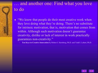 … and another one: Find what you love
to do
 “We know that people do their most creative work when
they love doing what they’re doing. There’s no substitute
for intrinsic motivation, that is, motivation that comes from
within. Although such motivation doesn’t guarantee
creativity, dislike or lack of interest in work practically
guarantees non-creativity.”
– Ten Keys to Creative Innovation by Robert J. Sternberg, Ph.D. and Todd I. Lubart, Ph.D.
 