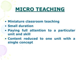 MICRO TEACHING
• Miniature classroom teaching
• Small duration
• Paying full attention to a particular
unit and skill
• Content reduced to one unit with a
single concept
 
