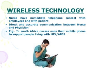 WIRELESS TECHNOLOGY
• Nurse have immediate telephone contact with
employees and with patient
• Direct and accurate communication between Nurse
and Physician
• E.g.. In south Africa nurses uses their mobile phone
to support people living with HIV/AIDS
 
