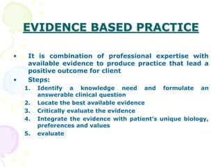 EVIDENCE BASED PRACTICE
• It is combination of professional expertise with
available evidence to produce practice that lead a
positive outcome for client
• Steps:
1. Identify a knowledge need and formulate an
answerable clinical question
2. Locate the best available evidence
3. Critically evaluate the evidence
4. Integrate the evidence with patient’s unique biology,
preferences and values
5. evaluate
 