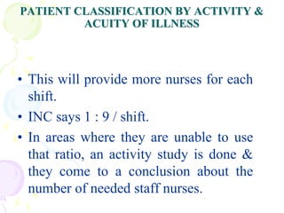 PATIENT CLASSIFICATION BY ACTIVITY &
ACUITY OF ILLNESS
• This will provide more nurses for each
shift.
• INC says 1 : 9 / shift.
• In areas where they are unable to use
that ratio, an activity study is done &
they come to a conclusion about the
number of needed staff nurses.
 