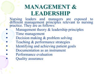 MANAGEMENT &
LEADERSHIP
Nursing leaders and managers are exposed to
different management principles relevant to nursing
practice. They are as follows:
 Management theory & leadership principles
 Time management
 Decision making & problem solving
 Teaching & performance strategies
 Identifying and achieving patient goals
 Documentation as an instrument
 Performance evaluation
 Quality assurance
 