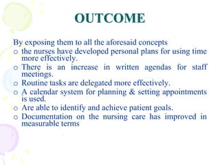 OUTCOME
By exposing them to all the aforesaid concepts
o the nurses have developed personal plans for using time
more effectively.
o There is an increase in written agendas for staff
meetings.
o Routine tasks are delegated more effectively.
o A calendar system for planning & setting appointments
is used.
o Are able to identify and achieve patient goals.
o Documentation on the nursing care has improved in
measurable terms
 