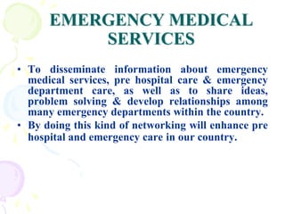 EMERGENCY MEDICAL
SERVICES
• To disseminate information about emergency
medical services, pre hospital care & emergency
department care, as well as to share ideas,
problem solving & develop relationships among
many emergency departments within the country.
• By doing this kind of networking will enhance pre
hospital and emergency care in our country.
 