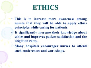 ETHICS
• This is to increase more awareness among
nurses that they will be able to apply ethics
principles while caring for patients.
• It significantly increase their knowledge about
ethics and improves patient satisfaction and the
litigation rates.
• Many hospitals encourages nurses to attend
such conferences and workshops.
 