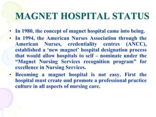 MAGNET HOSPITAL STATUS
• In 1980, the concept of magnet hospital came into being.
• In 1994, the American Nurses Association through the
American Nurses, credentiality centres (ANCC),
established a ‘new magnet’ hospital designation process
that would allow hospitals to self – nominate under the
“Magnet Nursing Services recognition program” for
excellence in Nursing Services.
• Becoming a magnet hospital is not easy. First the
hospital must create and promote a professional practice
culture in all aspects of nursing care.
 