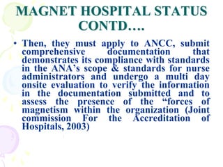 MAGNET HOSPITAL STATUS
CONTD….
• Then, they must apply to ANCC, submit
comprehensive documentation that
demonstrates its compliance with standards
in the ANA’s scope & standards for nurse
administrators and undergo a multi day
onsite evaluation to verify the information
in the documentation submitted and to
assess the presence of the “forces of
magnetism within the organization (Joint
commission For the Accreditation of
Hospitals, 2003)
 