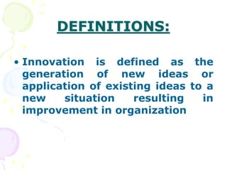 DEFINITIONS:
• Innovation is defined as the
generation of new ideas or
application of existing ideas to a
new situation resulting in
improvement in organization
 