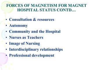 FORCES OF MAGNETISM FOR MAGNET
HOSPITAL STATUS CONTD…
• Consultation & resources
• Autonomy
• Community and the Hospital
• Nurses as Teachers
• Image of Nursing
• Interdisciplinary relationships
• Professional development
 