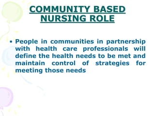 COMMUNITY BASED
NURSING ROLE
• People in communities in partnership
with health care professionals will
define the health needs to be met and
maintain control of strategies for
meeting those needs
 