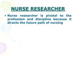 NURSE RESEARCHER
• Nurse researcher is pivotal to the
profession and discipline because it
directs the future path of nursing
 