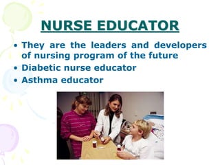 NURSE EDUCATOR
• They are the leaders and developers
of nursing program of the future
• Diabetic nurse educator
• Asthma educator
 