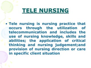 TELE NURSING
• Tele nursing is nursing practice that
occurs through the utilization of
telecommunication and includes the
use of nursing knowledge, skills and
abilities; the application of critical
thinking and nursing judgement;and
provision of nursing direction or care
in specific client situation
 
