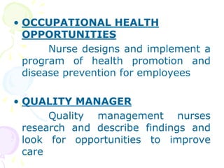 • OCCUPATIONAL HEALTH
OPPORTUNITIES
Nurse designs and implement a
program of health promotion and
disease prevention for employees
• QUALITY MANAGER
Quality management nurses
research and describe findings and
look for opportunities to improve
care
 
