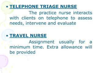 • TELEPHONE TRIAGE NURSE
The practice nurse interacts
with clients on telephone to assess
needs, intervene and evaluate
• TRAVEL NURSE
Assignment usually for a
minimum time. Extra allowance will
be provided
 