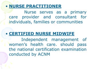 • NURSE PRACTITIONER
Nurse serves as a primary
care provider and consultant for
individuals, families or communities
• CERTIFIED NURSE MIDWIFE
Independent management of
women’s health care. should pass
the national certification examination
conducted by ACNM
 