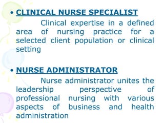 • CLINICAL NURSE SPECIALIST
Clinical expertise in a defined
area of nursing practice for a
selected client population or clinical
setting
• NURSE ADMINISTRATOR
Nurse administrator unites the
leadership perspective of
professional nursing with various
aspects of business and health
administration
 