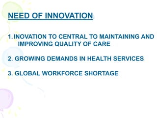 NEED OF INNOVATION:
1.INOVATION TO CENTRAL TO MAINTAINING AND
IMPROVING QUALITY OF CARE
2. GROWING DEMANDS IN HEALTH SERVICES
3. GLOBAL WORKFORCE SHORTAGE
 