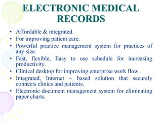 ELECTRONIC MEDICAL
RECORDS
• Affordable & integrated.
• For improving patient care.
• Powerful practice management system for practices of
any size.
• Fast, flexible, Easy to use schedule for increasing
productivity.
• Clinical desktop for improving enterprise work flow.
• Integrated, Internet – based solution that securely
connects clinics and patients.
• Electronic document management system for eliminating
paper charts.
 