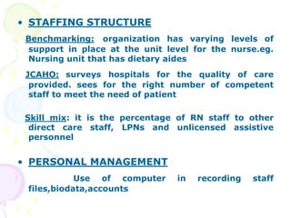 • STAFFING STRUCTURE
Benchmarking: organization has varying levels of
support in place at the unit level for the nurse.eg.
Nursing unit that has dietary aides
JCAHO: surveys hospitals for the quality of care
provided. sees for the right number of competent
staff to meet the need of patient
Skill mix: it is the percentage of RN staff to other
direct care staff, LPNs and unlicensed assistive
personnel
• PERSONAL MANAGEMENT
Use of computer in recording staff
files,biodata,accounts
 