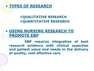 • TYPES OF RESEARCH
QUALITATIVE RESEARCH
QUANTITATIVE RESEARCH
• USING NURSING RESEARCH TO
PROMOTE EBP
EBP requires integration of best
research evidence with clinical expertise
and patient value and needs in the delivery
of quality, cost effective care
 