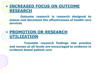 • INCREASED FOCUS ON OUTCOME
RESEARCH
Outcome research is research designed to
assess and document the effectiveness of health care
services
• PROMOTION OR RESEARCH
UTILIZATION
Translate research findings into practice
and nurses at all levels are encouraged to evidence in
evidence based patient care
 
