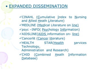 • EXPANDED DISSEMINATION
CINAHL (Cumulative Index to Nursing
and Allied Heath Literature)
MEDLINE (Medical Literature on line)
psyc –INFO( Psychology Information)
AIDSLINE(AIDS information on- line)
Cancerlit (Cancer literature)
HEALTH STAR(Health services
Technology,
Administration and Research)
CHID (Combined Heath Information
Database)
 