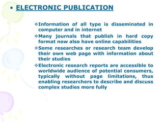 • ELECTRONIC PUBLICATION
Information of all type is disseminated in
computer and in internet
Many journals that publish in hard copy
format now also have online capabilities
Some researches or research team develop
their own web page with information about
their studies
Electronic research reports are accessible to
worldwide audience of potential consumers,
typically without page limitations, thus
enabling researchers to describe and discuss
complex studies more fully
 