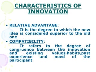CHARACTERISTICS OF
INNOVATION
• RELATIVE ADVANTAGE:
It is the degree to which the new
idea is considered superior to the old
one
• COMPATIBILITY:
It refers to the degree of
congruence between the innovation
and existing values,habits,past
experience and need of the
participant
 