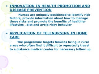 • INNOVATION IN HEALTH PROMOTION AND
DISEASE PREVENTION
Nurses are uniquely positioned to identify risk
factors, provide information about how to manage
these risks and promote the benefits of healthier
lifestyles , diet and avoid risky behavior
• APPLICATION OF TELENURSING IN HOME
CARE
The programme targets families living in rural
areas who often find it difficult to repeatedly travel
to a distance medical center for necessary follow up.
 