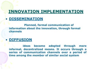 INNOVATION IMPLEMENTATION
• DISSEMINATION
Planned, formal communication of
information about the innovation, through formal
channels
• DIFFUSION
ideas become adopted through more
informal, decentralized means. It occurs through a
series of communication channels over a period of
time among the member of similar social system
 