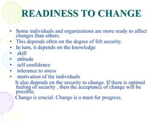 READINESS TO CHANGE
• Some individuals and organizations are more ready to affect
changes than others.
• This depends often on the degree of felt security.
• In turn, it depends on the knowledge
• skill
• attitude
• self confidence
• tolerance to stress
• motivation of the individuals
It also depends on the security to change. If there is optimal
feeling of security , then the acceptance of change will be
possible.
Change is crucial. Change is a must for progress.
 