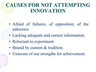 CAUSES FOR NOT ATTEMPTING
INNOVATION
• Afraid of failures; of opposition; of the
unknown.
• Lacking adequate and correct information.
• Reluctant to experiment.
• Bound by custom & tradition.
• Unaware of our strengths for achievement.
 
