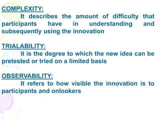 COMPLEXITY:
It describes the amount of difficulty that
participants have in understanding and
subsequently using the innovation
TRIALABILITY:
it is the degree to which the new idea can be
pretested or tried on a limited basis
OBSERVABILITY:
It refers to how visible the innovation is to
participants and onlookers
 