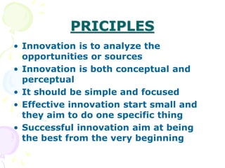 PRICIPLES
• Innovation is to analyze the
opportunities or sources
• Innovation is both conceptual and
perceptual
• It should be simple and focused
• Effective innovation start small and
they aim to do one specific thing
• Successful innovation aim at being
the best from the very beginning
 