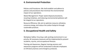 4. Environmental Protection
Policies and Procedures: We shall establish and adhere to
policies and procedures that minimize the environmental
impact of our operations.
Waste Management: Proper waste disposal procedures,
recycling initiatives, and reducing environmental pollution will
be integral to our operations.
Resource Efficiency: We aim to optimize resource utilization,
conserve energy, and reduce the carbon footprint through
sustainable practices.
5. Occupational Health and Safety
Workplace Safety: Ensuring a safe working environment is our
priority. All necessary measures will be implemented to prevent
accidents, injuries, and occupational illnesses.
Training and Awareness: Regular training sessions and
awareness programs will be conducted to educate employees
on EHS best practices and emergency protocols.
 