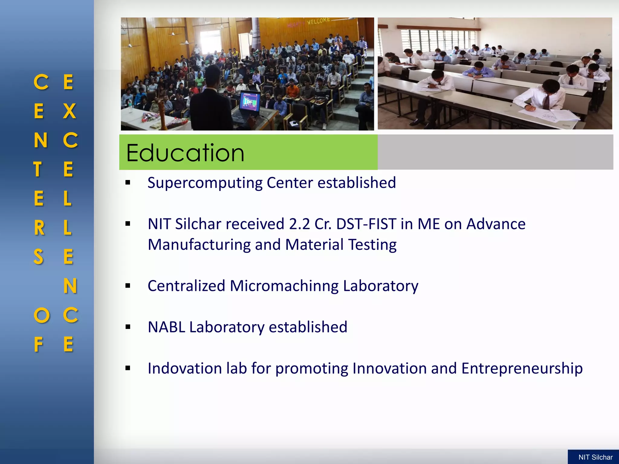C
E
N
T
E
R
S
O
F
E
X
C
E
L
L
E
N
C
E
 Supercomputing Center established
 NIT Silchar received 2.2 Cr. DST-FIST in ME on Advance
Manufacturing and Material Testing
 Centralized Micromachinng Laboratory
 NABL Laboratory established
 Indovation lab for promoting Innovation and Entrepreneurship
Education
NIT Silchar
 