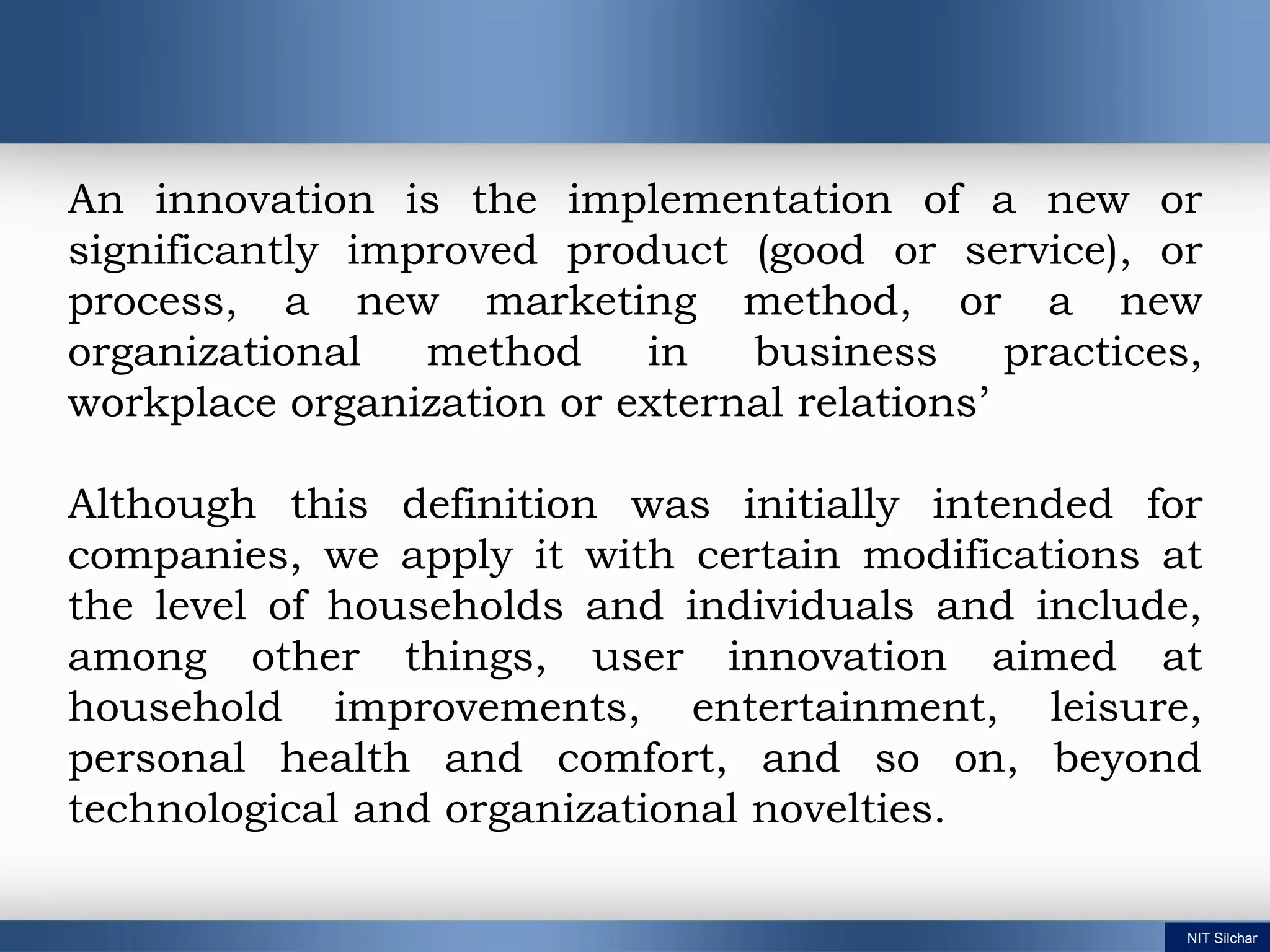 NIT Silchar
An innovation is the implementation of a new or
significantly improved product (good or service), or
process, a new marketing method, or a new
organizational method in business practices,
workplace organization or external relations’
Although this definition was initially intended for
companies, we apply it with certain modifications at
the level of households and individuals and include,
among other things, user innovation aimed at
household improvements, entertainment, leisure,
personal health and comfort, and so on, beyond
technological and organizational novelties.
 