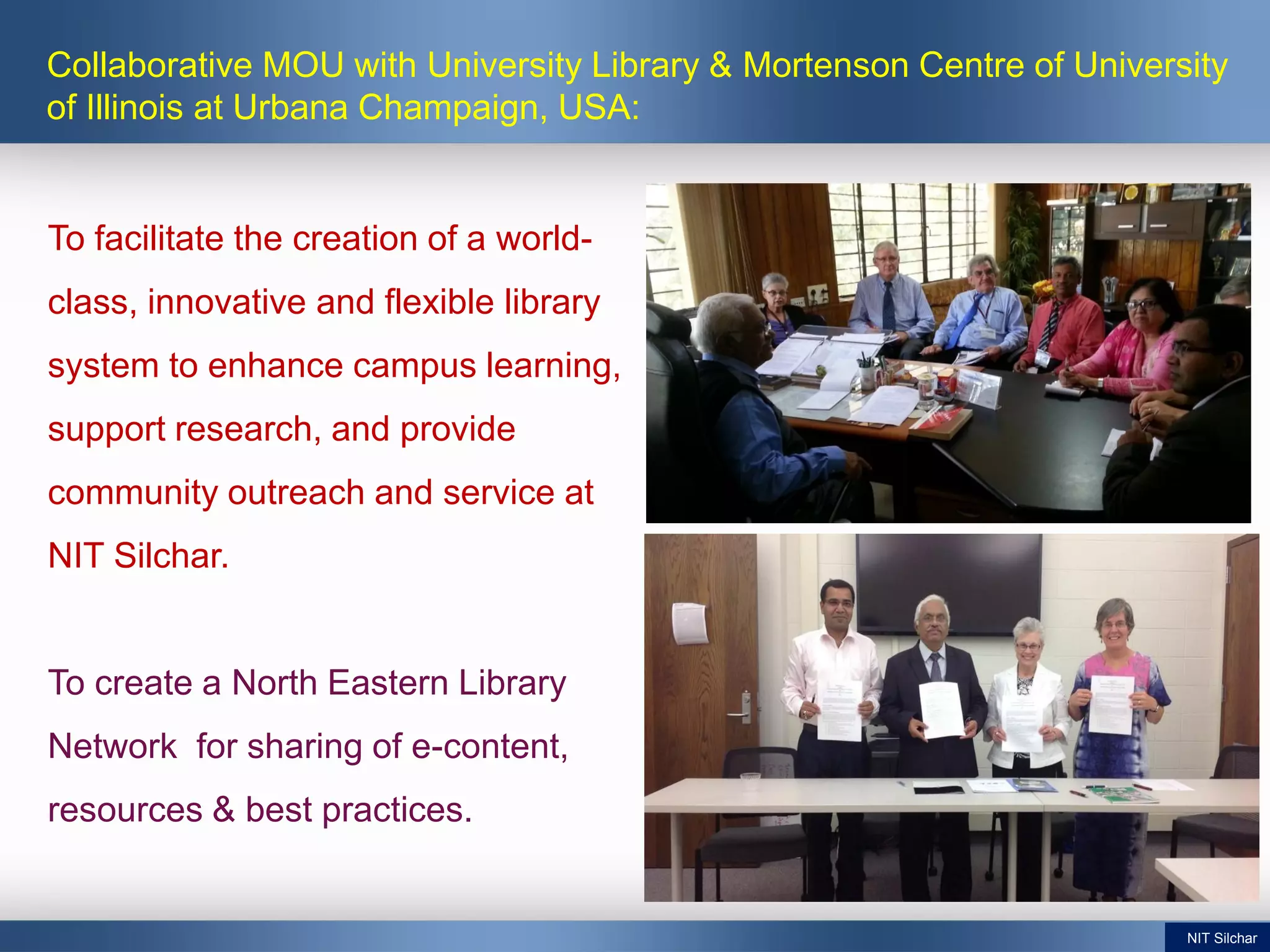 To facilitate the creation of a world-
class, innovative and flexible library
system to enhance campus learning,
support research, and provide
community outreach and service at
NIT Silchar.
To create a North Eastern Library
Network for sharing of e-content,
resources & best practices.
Collaborative MOU with University Library & Mortenson Centre of University
of Illinois at Urbana Champaign, USA:
NIT Silchar
 